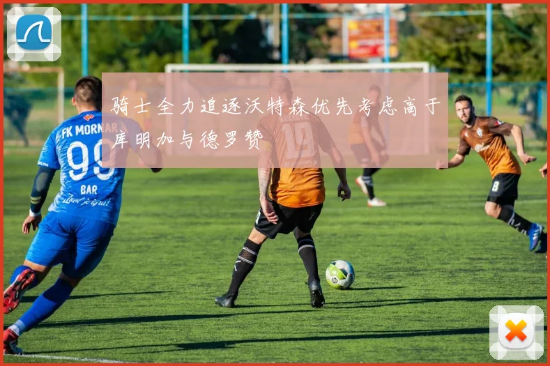 骑士全力追逐沃特森优先考虑高于库明加与德罗赞
