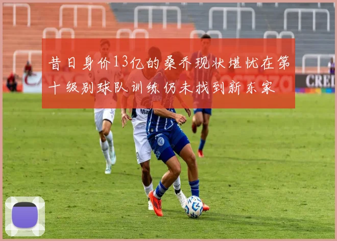 昔日身价13亿的桑乔现状堪忧在第十级别球队训练仍未找到新东家