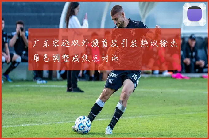 广东宏远双外援首发引发热议徐杰角色调整成焦点讨论