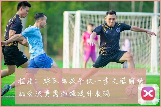 程进：球队离扳平仅一步之遥前场机会浪费需加强提升表现