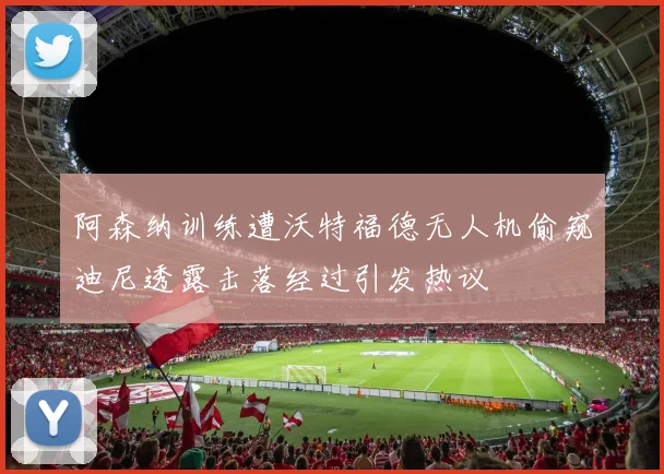 阿森纳训练遭沃特福德无人机偷窥迪尼透露击落经过引发热议