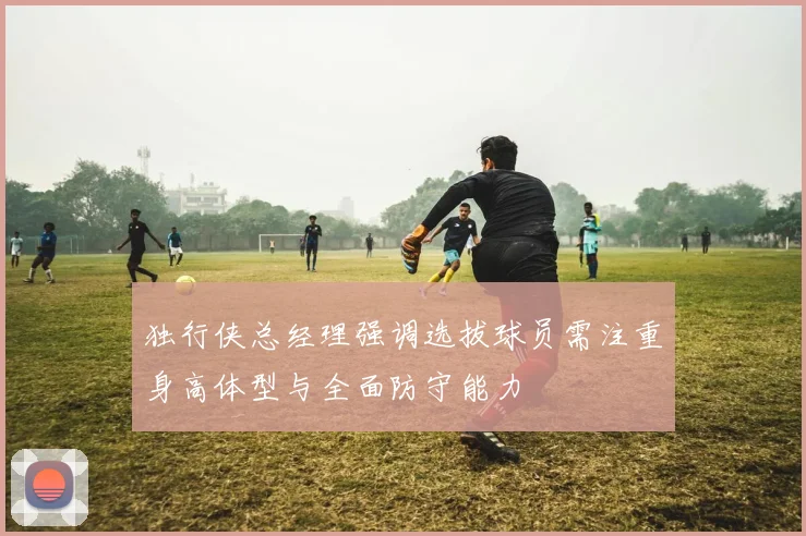 独行侠总经理强调选拔球员需注重身高体型与全面防守能力