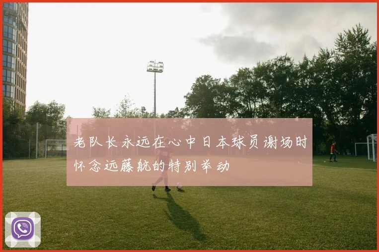 老队长永远在心中日本球员谢场时怀念远藤航的特别举动