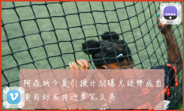 阿森纳今夏引援计划曝光边锋成首要目标或将迎多笔交易