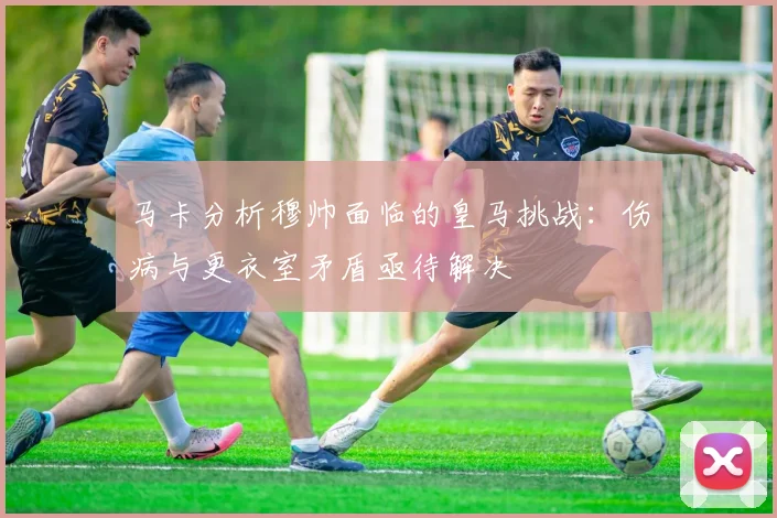 马卡分析穆帅面临的皇马挑战：伤病与更衣室矛盾亟待解决