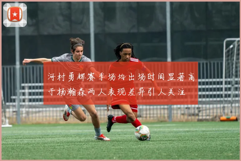 河村勇辉赛季场均出场时间显著高于杨瀚森两人表现差异引人关注