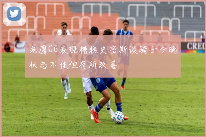 老鹰G6表现糟糕史密斯谈骑士今晚状态不佳但有所改善