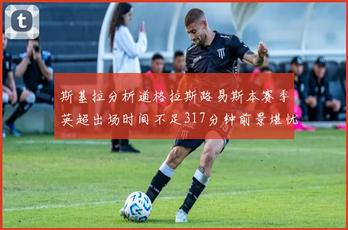 斯基拉分析道格拉斯路易斯本赛季英超出场时间不足317分钟前景堪忧
