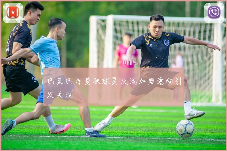 巴莱巴与曼联球员交流加盟意向引发关注