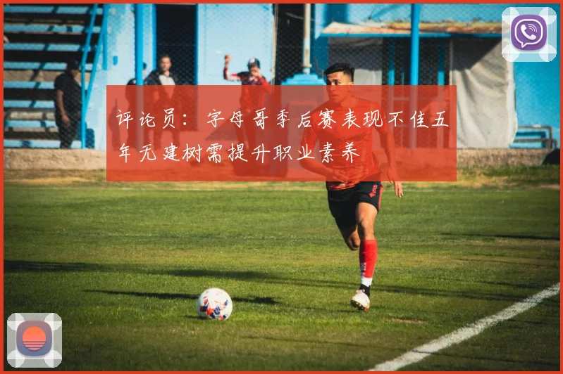 评论员：字母哥季后赛表现不佳五年无建树需提升职业素养
