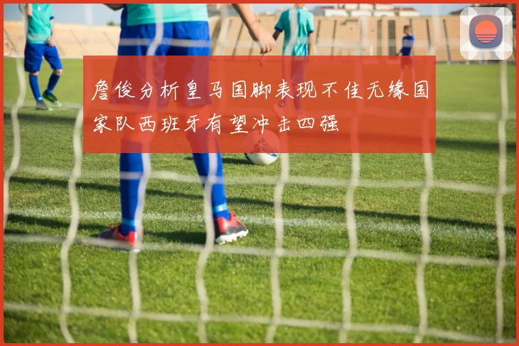 詹俊分析皇马国脚表现不佳无缘国家队西班牙有望冲击四强
