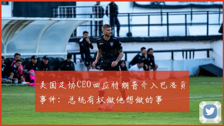 美国足协CEO回应特朗普介入巴洛贡事件：总统有权做他想做的事