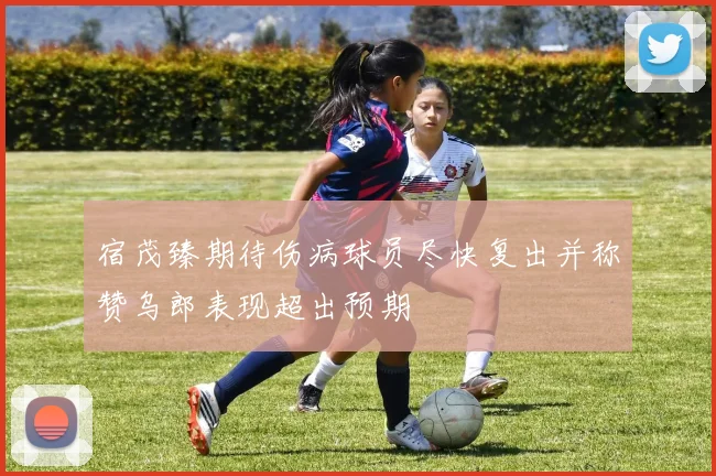 宿茂臻期待伤病球员尽快复出并称赞乌郎表现超出预期