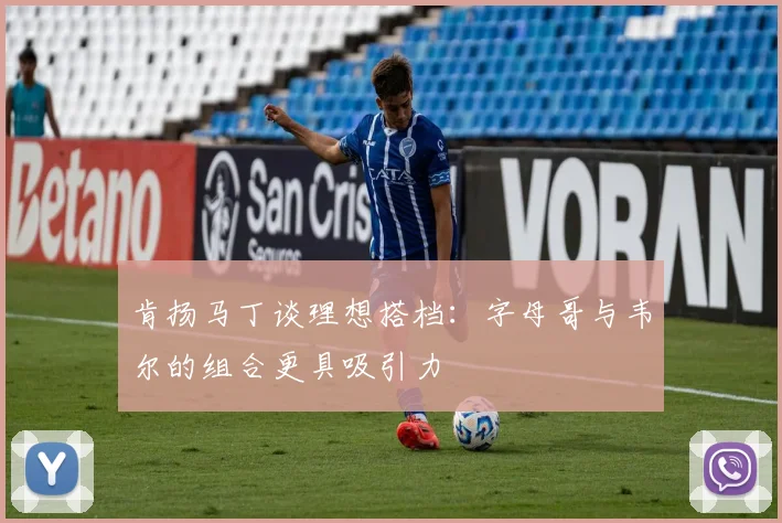 肯扬马丁谈理想搭档：字母哥与韦尔的组合更具吸引力