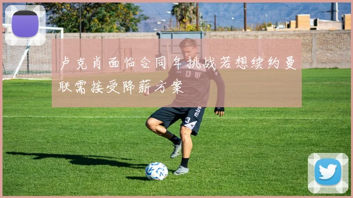 卢克肖面临合同年挑战若想续约曼联需接受降薪方案