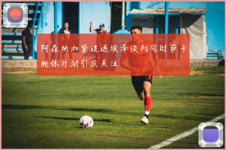 阿森纳加紧追逐埃泽谈判同时萨卡轮休计划引发关注