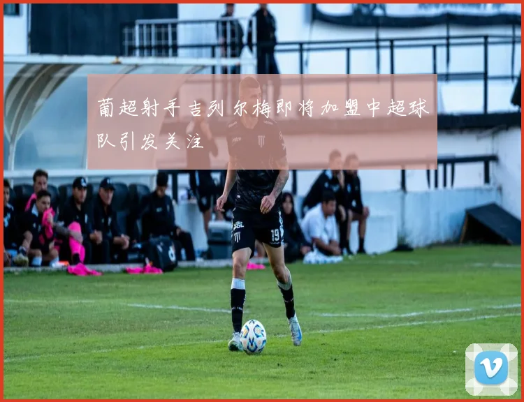 葡超射手吉列尔梅即将加盟中超球队引发关注