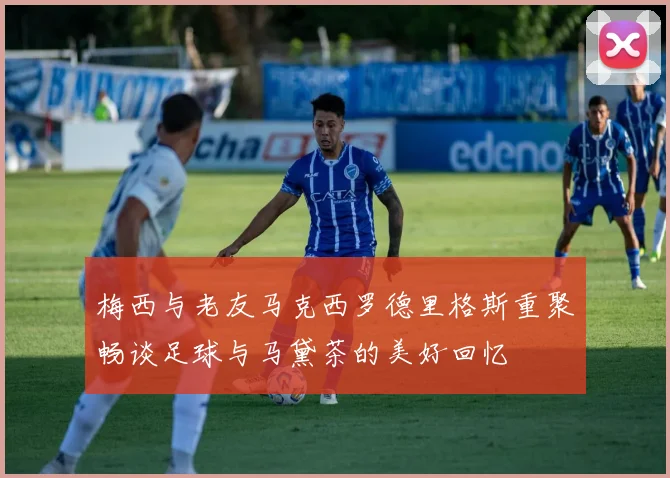 梅西与老友马克西罗德里格斯重聚畅谈足球与马黛茶的美好回忆