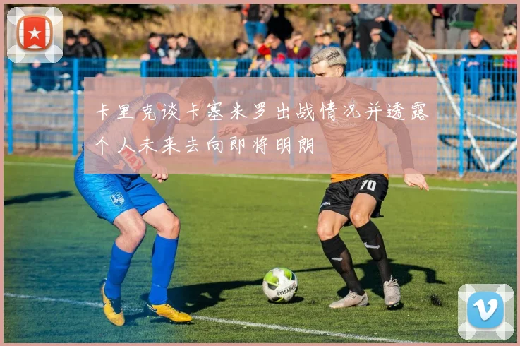 卡里克谈卡塞米罗出战情况并透露个人未来去向即将明朗