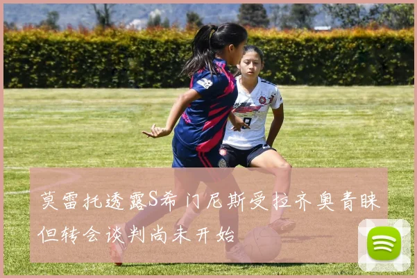 莫雷托透露S希门尼斯受拉齐奥青睐但转会谈判尚未开始