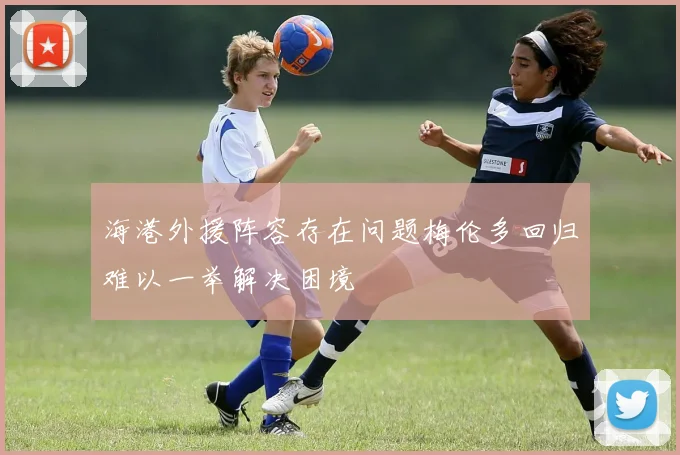海港外援阵容存在问题梅伦多回归难以一举解决困境
