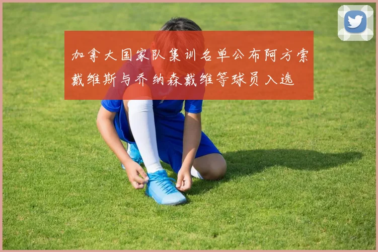 加拿大国家队集训名单公布阿方索戴维斯与乔纳森戴维等球员入选