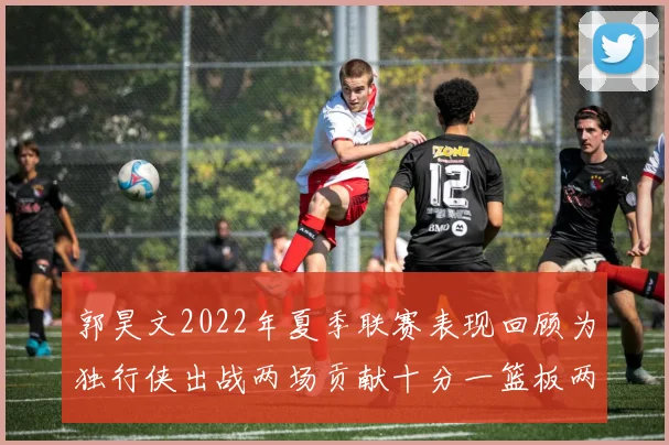郭昊文2022年夏季联赛表现回顾为独行侠出战两场贡献十分一篮板两助攻